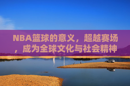 NBA篮球的意义,超越赛场,成为全球文化与社会精神的坐标,NBA,超越赛场,成为全球文化与社会精神的坐标