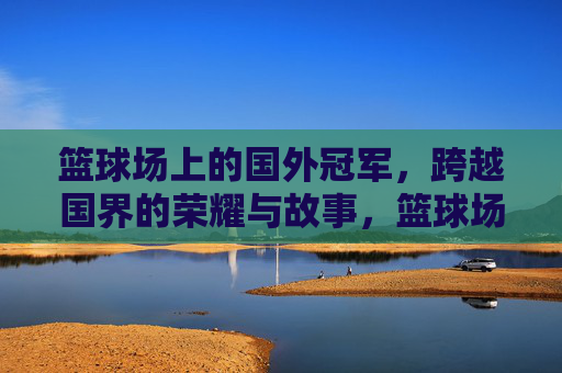 篮球场上的国外冠军，跨越国界的荣耀与故事，篮球场上的国外冠军，跨越国界的荣耀与故事