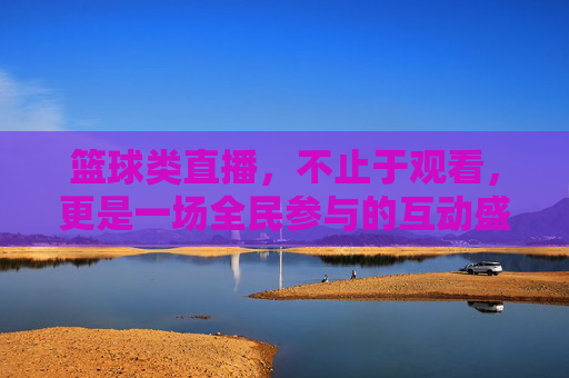 篮球类直播,不止于观看,更是一场全民参与的互动盛宴——解析其如何重塑球迷体验,篮球类直播,不止于观看的全民互动盛宴,解析其重塑球迷体验的变革