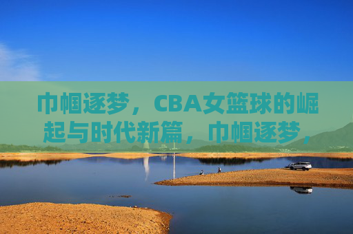 巾帼逐梦,CBA女篮球的崛起与时代新篇,巾帼逐梦,CBA女篮球的崛起与时代新篇