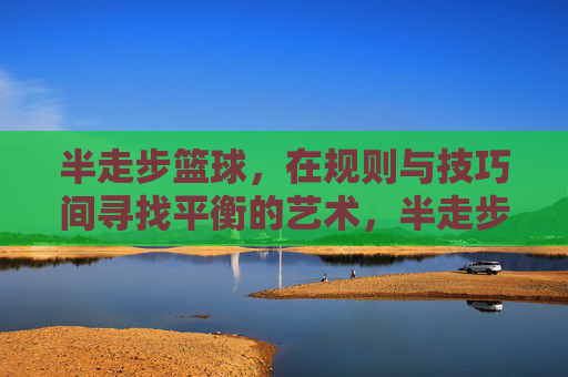 半走步篮球，在规则与技巧间寻找平衡的艺术，半走步篮球，在规则与技巧间寻找平衡的艺术