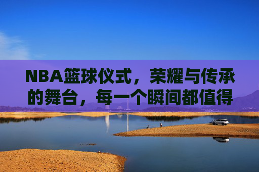 NBA篮球仪式，荣耀与传承的舞台，每一个瞬间都值得铭记，NBA篮球仪式，荣耀与传承的舞台，每一个瞬间都值得铭记