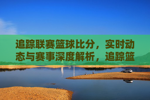 追踪联赛篮球比分,实时动态与赛事深度解析,追踪篮球联赛比分,实时动态与赛事深度解析