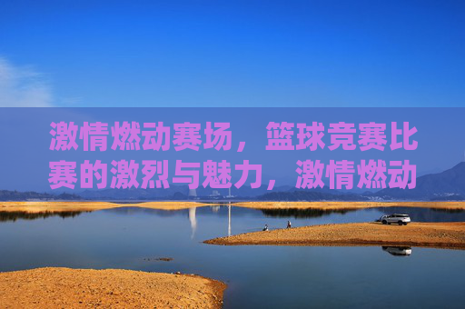 激情燃动赛场,篮球竞赛比赛的激烈与魅力,激情燃动赛场,篮球竞赛的激烈与魅力