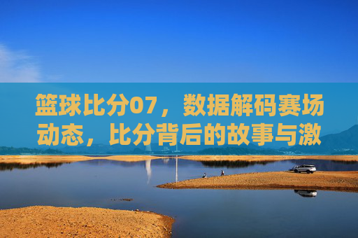 篮球比分07,数据解码赛场动态,比分背后的故事与激情,篮球比分07,数据解码赛场动态,比分背后的故事与激情