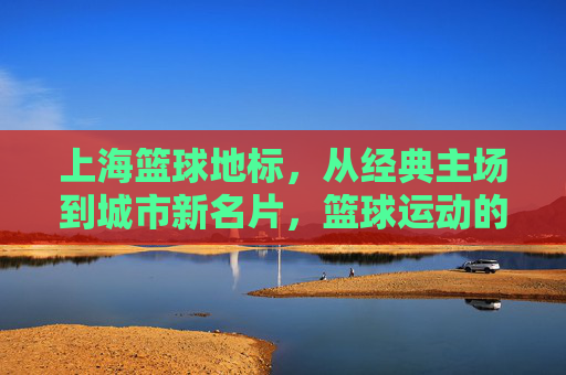 上海篮球地标,从经典主场到城市新名片,篮球运动的城市印记与活力传承,上海篮球地标,从经典主场到城市新名片,篮球运动的城市印记与活力传承
