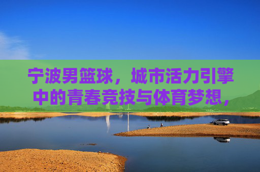 宁波男篮球,城市活力引擎中的青春竞技与体育梦想,宁波男篮球,城市活力引擎中的青春竞技与体育梦想