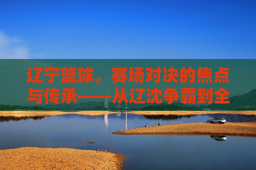 辽宁篮球，赛场对决的焦点与传承——从辽沈争霸到全国赛场，辽宁篮球，赛场对决的焦点与传承——从辽沈争霸到全国赛场