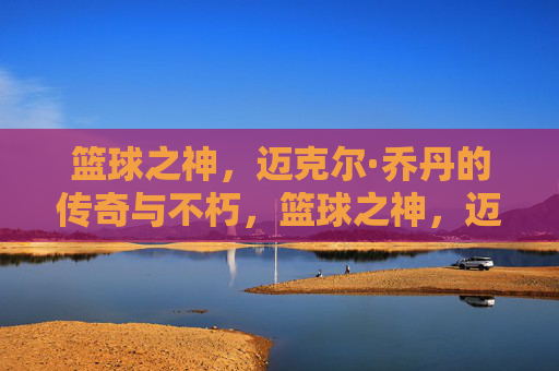 篮球之神，迈克尔·乔丹的传奇与不朽，篮球之神，迈克尔·乔丹的传奇与不朽
