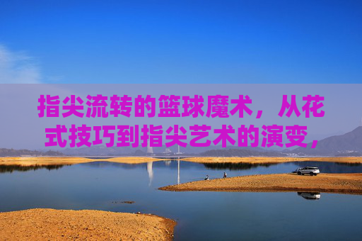 指尖流转的篮球魔术，从花式技巧到指尖艺术的演变，指尖流转的篮球魔术，从花式技巧到指尖艺术的演变