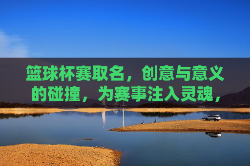 篮球杯赛取名，创意与意义的碰撞，为赛事注入灵魂，篮球杯赛取名，创意与意义碰撞，为赛事注入灵魂