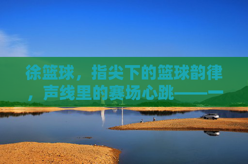徐篮球，指尖下的篮球韵律，声线里的赛场心跳——一位用专业与激情点燃篮球热情的解说燃魂者，徐篮球，指尖下的篮球韵律，声线里的赛场心跳——一位用专业与激情点燃篮球热情的解说燃魂者