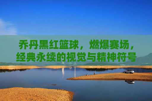 乔丹黑红篮球，燃爆赛场，经典永续的视觉与精神符号，乔丹黑红篮球，燃爆赛场，经典永续的视觉与精神符号