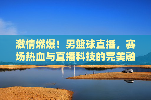 激情燃爆！男篮球直播，赛场热血与直播科技的完美融合，激情燃爆！男篮球直播，赛场热血与直播科技的完美融合