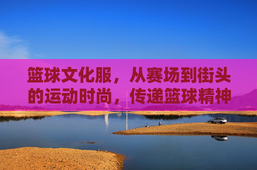 篮球文化服，从赛场到街头的运动时尚，传递篮球精神的视觉语言，篮球文化服，从赛场到街头，以运动时尚传递篮球精神的视觉语言