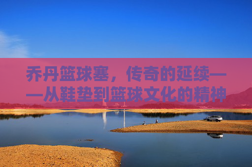 乔丹篮球塞，传奇的延续——从鞋垫到篮球文化的精神符号，乔丹篮球塞，传奇的延续——从鞋垫到篮球文化的精神符号