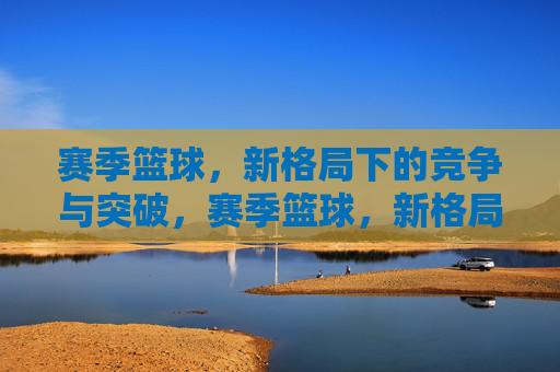 赛季篮球，新格局下的竞争与突破，赛季篮球，新格局下的竞争与突破