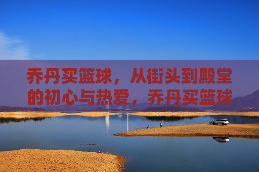 乔丹买篮球，从街头到殿堂的初心与热爱，乔丹买篮球，从街头初心到殿堂热爱的传奇之路