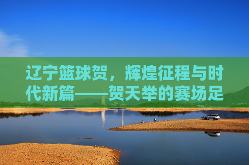 辽宁篮球贺,辉煌征程与时代新篇——贺天举的赛场足迹与辽宁篮坛的传承力量,辽宁篮球贺,辉煌征程与时代新篇——贺天举的赛场足迹与辽宁篮坛的传承力量