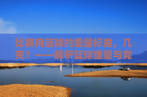 比赛用篮球的重量标准，几克？——解析篮球重量与竞技表现的关系，比赛用篮球重量标准，几克？解析重量与竞技表现的关系