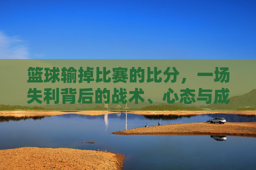 篮球输掉比赛的比分,一场失利背后的战术、心态与成长启示,篮球输掉比赛的比分,一场失利背后的战术、心态与成长启示