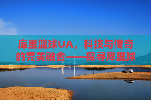 库里篮球UA，科技与传奇的完美融合——探寻库里球鞋背后的篮球哲学与科技革新，库里篮球UA，科技与传奇的完美融合——探寻球鞋背后的篮球哲学与科技革新