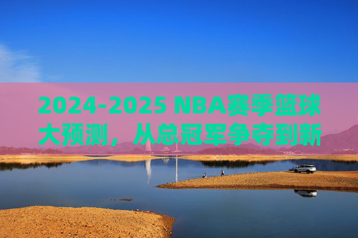 2024-2025 NBA赛季篮球大预测，从总冠军争夺到新星崛起的深度预判，2024-2025 NBA赛季大预测，从总冠军争夺到新星崛起的深度预判
