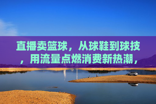 直播卖篮球，从球鞋到球技，用流量点燃消费新热潮，直播卖篮球，从球鞋到球技，用流量点燃消费新热潮