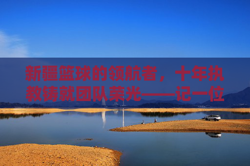 新疆篮球的领航者,十年执教铸就团队荣光——记一位为新疆队奉献青春的主帅,新疆篮球的领航者,十年执教铸就团队荣光——记一位为新疆队奉献青春的主帅