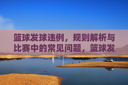 篮球发球违例,规则解析与比赛中的常见问题,篮球发球违例规则解析及比赛常见问题
