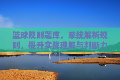 篮球规则题库，系统解析规则，提升实战理解与判断力，篮球规则题库，系统解析规则，提升实战理解与判断力