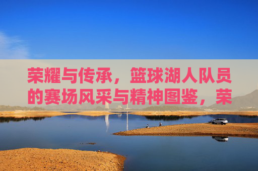 荣耀与传承，篮球湖人队员的赛场风采与精神图鉴，荣耀与传承，篮球湖人队员的赛场风采与精神图鉴