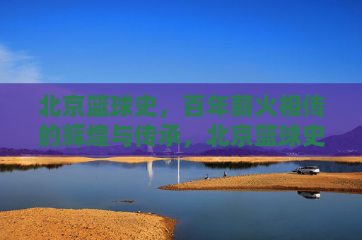 北京篮球史，百年薪火相传的辉煌与传承，北京篮球史，百年薪火相传的辉煌与传承