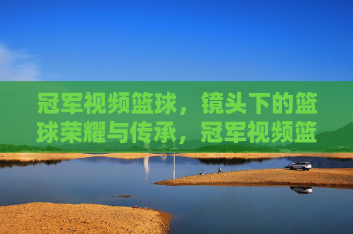 冠军视频篮球，镜头下的篮球荣耀与传承，冠军视频篮球，镜头下的荣耀与传承