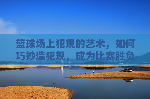 篮球场上犯规的艺术,如何巧妙造犯规,成为比赛胜负的关键?篮球场上犯规的艺术,如何巧妙造犯规,成为比赛胜负的关键?