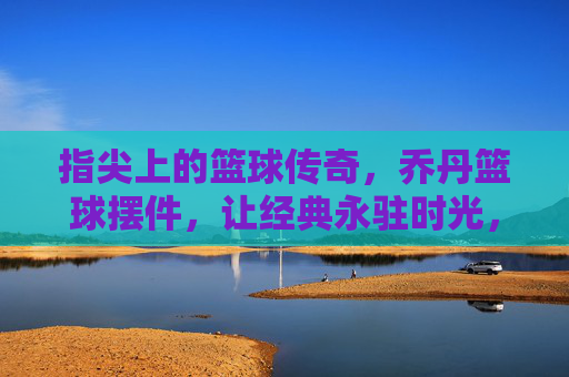指尖上的篮球传奇，乔丹篮球摆件，让经典永驻时光，指尖上的篮球传奇，乔丹篮球摆件，让经典永驻时光