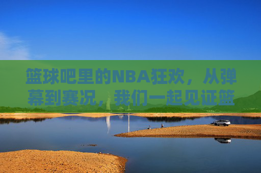 篮球吧里的NBA狂欢，从弹幕到赛况，我们一起见证篮球的激情，篮球吧里的NBA狂欢，从弹幕到赛况，共赴篮球激情时刻