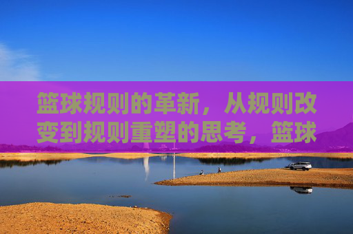 篮球规则的革新，从规则改变到规则重塑的思考，篮球规则的革新，从规则改变到规则重塑的思考