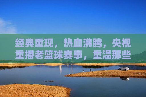 经典重现，热血沸腾，央视重播老篮球赛事，重温那些年我们的青春与激情，经典重现热血沸腾，央视重播老篮球赛事，重温那些年我们的青春与激情