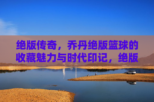 绝版传奇,乔丹绝版篮球的收藏魅力与时代印记,绝版传奇,乔丹绝版篮球的收藏魅力与时代印记