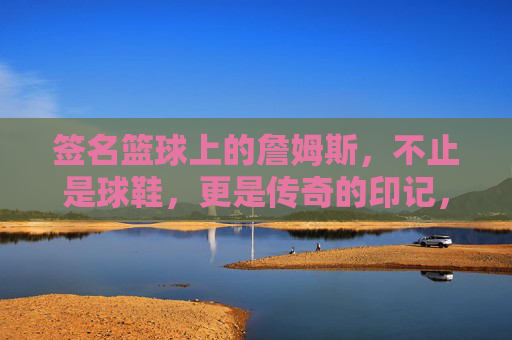 签名篮球上的詹姆斯，不止是球鞋，更是传奇的印记，签名篮球上的詹姆斯，不止是球鞋，更是传奇的印记