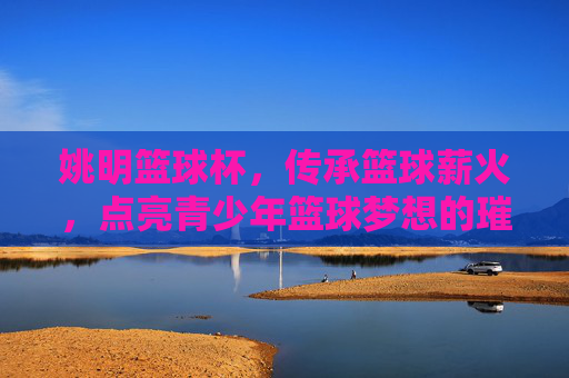 姚明篮球杯,传承篮球薪火,点亮青少年篮球梦想的璀璨篇章,姚明篮球杯,传承篮球薪火,点亮青少年篮球梦想的璀璨篇章