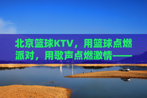 北京篮球KTV,用篮球点燃派对,用歌声点燃激情——都市新潮的娱乐新选择,北京篮球KTV,用篮球点燃派对,用歌声点燃激情——都市新潮的娱乐新选择