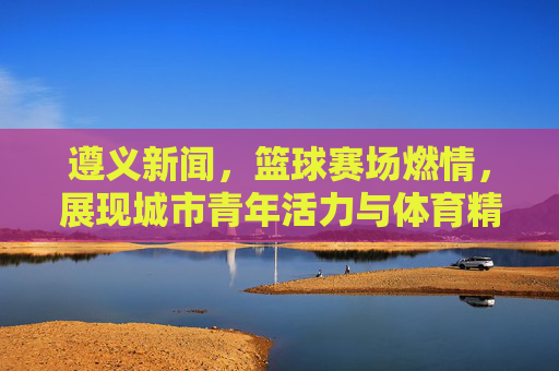 遵义新闻，篮球赛场燃情，展现城市青年活力与体育精神