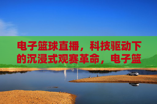 电子篮球直播，科技驱动下的沉浸式观赛革命，电子篮球直播，科技驱动下的沉浸式观赛革命