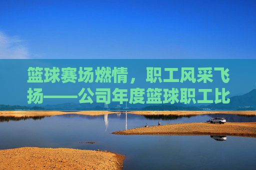 篮球赛场燃情，职工风采飞扬——公司年度篮球职工比赛侧记，篮球赛场燃情，职工风采飞扬——公司年度篮球职工比赛侧记