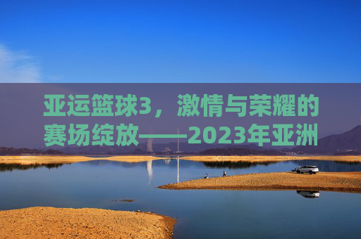 亚运篮球3，激情与荣耀的赛场绽放——2023年亚洲运动会篮球赛事精彩回顾与展望，亚运篮球3，激情与荣耀的赛场绽放——2023年亚洲运动会篮球赛事精彩回顾与展望