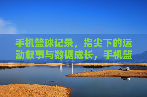手机篮球记录,指尖下的运动叙事与数据成长,手机篮球记录,指尖下的运动叙事与数据成长
