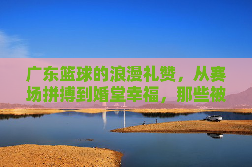 广东篮球的浪漫礼赞，从赛场拼搏到婚堂幸福，那些被篮球见证的爱情故事