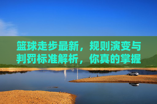 篮球走步最新，规则演变与判罚标准解析，你真的掌握了吗？篮球走步最新规则演变与判罚标准解析，你真的掌握了吗？
